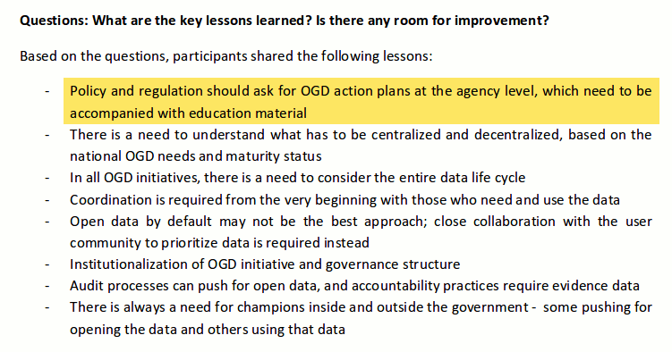 Questions: What are the key lessons learned? Is there any room for improvement? Based on the questions, participants shared the following lessons: - Policy and regulation should ask for OGD action plans at the agency level, which need to be accompanied with education material - There is a need to understand what has to be centralized and decentralized, based on the national OGD needs and maturity status - In all OGD initiatives, there is a need to consider the entire data life cycle - Coordination is required from the very beginning with those who need and use the data - Open data by default may not be the best approach; close collaboration with the user community to prioritize data is required instead - Institutionalization of OGD initiative and governance structure - Audit processes can push for open data, and accountability practices require evidence data - There is always a need for champions inside and outside the government -   some pushing for opening the data and others using that data